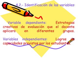4.2.- Identificación de las variables: Variable dependiente:   Estrategias creativas de evaluación que el docente aplicara en diferentes grupos. Variables independientes:   Logros de capacidades previstas por los estudiantes. 
