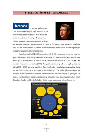 PRESENTACIÓN DE LA HERRAMIENTA




                     es una red social creada
por Mark Zuckerberg en 2004 para uso de los
estudiantes de la Universidad de Harvard. En
su inicio se trataba de un tipo de comunidad
virtual para que los antiguos alumnos tuvieran
un punto de encuentro donde mantener el contacto. Su nombre hace referencia al boletín
que muchas universidades facilitan a sus estudiantes de primer curso, con el objetivo de
ayudarles a conocerse mejor entre ellos.
       Actualmente, FACEBOOK es un sitio web de libre acceso en el que los usuarios
pueden mantener contacto por razones personales y/o profesionales. Su éxito ha sido
tanto que se ha convertido en uno de los 10 sitios con más tráfico en la red (20.000.000
usuarios registrados noviembre 2007). Aunque la versión original es en inglés, entre los
años 2007 y 2008 lanzó su versión en francés, alemán y español para expandirse fuera
de los Estados Unidos; a mediados de Setiembre de 2009 había sido traducido a 68
idiomas. Esta comunidad cuenta con 800 millones de usuarios activos, lo que significa
que, si Facebook fuera un país, su número de habitantes sería mayor que en países como
España o Estados Unidos. Solo India o China contarían con una población mayor.




                                           14
 