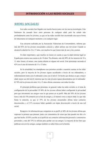 INTRODUCCIÓN A LAS REDES SOCIALES


REDES SOCIALES
          Las redes sociales han llegado con mucha fuerza junto con las nuevas tecnologías. Este
fenómeno ha causado furor entre personas de cualquier edad, pero ha calado más
profundamente entre los jóvenes, ya que en las redes sociales han encontrado una nueva forma
de relacionarse en cualquier momento y en cualquier lugar.

          Una encuesta realizada por la Asociación Valenciana de Consumidores, informa que
más del 92% de los jóvenes encuestados conocen y saben utilizar una red social. Cuando se
alcanza la edad de los 16 o 17 años, son muchos los que tienen más de una y dos cuentas.

          Un dato importante y que muchos no tienen en cuenta es que la edad mínima legal en
España para crearse una cuenta es de 14 años. No obstante, más del 40% de los menores de 10 a
11 años tienen, al menos, una cuenta abierta en alguna red social. Este porcentaje ascienda al
82% en el caso de menores de 11 a 12 años.

          En la actualidad, los smartphones nos permiten acceder a nuestras cuentas en las redes
sociales, pero la mayoría de los jóvenes siguen accediendo a través de sus ordenadores, o
indistintamente tanto con el ordenador como con el móvil. Un hecho que destaca es que a mayor
edad, mayor uso del móvil, mientras que los más jóvenes siguen decantándose por el ordenador.
El 70% de los jóvenes de entre 14 y 15 años afirma conectarse casi todos los días.

          El principal problema que presentan, en general, todas las redes sociales es el tema de
configuración de la privacidad. El 88% de los jóvenes afirma haber configurado la privacidad
para que únicamente sus amigos vean lo que ponen en su perfil. Más del 50% de los jóvenes
tiene a más de 150 contactos en su lista de amigos, y el número crece a mayor edad. Lo que más
llama la atención, es que el 35% de los jóvenes encuestados afirma tener contactos
desconocidos, y el 11% reconoce haber quedado con algún desconocido a través de una red
social.

          Respecto a la información que comparten en su perfil, el 40% de los jóvenes afirma que
expresan lo primero que piensan, junto con comentarios de cosas que han pasado ese día o lo
que han hecho. El 65% escribe en el perfil de sus contactos información personal o comentarios
personales y más del 35% lo utilizan para quedar con sus amigos. La mayoría de las fotos que
publican son con los amigos, aunque también se suben fotos con la familia.




                                                 6
 