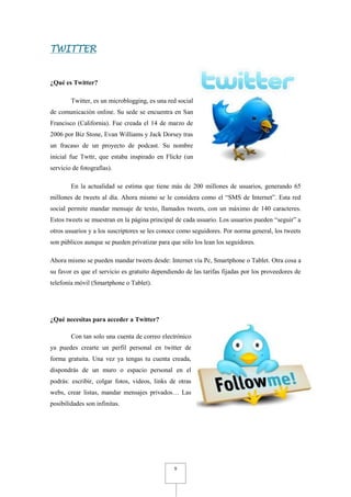 TWITTER


¿Qué es Twitter?

        Twitter, es un microblogging, es una red social
de comunicación online. Su sede se encuentra en San
Francisco (California). Fue creada el 14 de marzo de
2006 por Biz Stone, Evan Williams y Jack Dorsey tras
un fracaso de un proyecto de podcast. Su nombre
inicial fue Twttr, que estaba inspirado en Flickr (un
servicio de fotografías).

        En la actualidad se estima que tiene más de 200 millones de usuarios, generando 65
millones de tweets al día. Ahora mismo se le considera como el “SMS de Internet”. Esta red
social permite mandar mensaje de texto, llamados tweets, con un máximo de 140 caracteres.
Estos tweets se muestran en la página principal de cada usuario. Los usuarios pueden “seguir” a
otros usuarios y a los suscriptores se les conoce como seguidores. Por norma general, los tweets
son públicos aunque se pueden privatizar para que sólo los lean los seguidores.

Ahora mismo se pueden mandar tweets desde: Internet vía Pc, Smartphone o Tablet. Otra cosa a
su favor es que el servicio es gratuito dependiendo de las tarifas fijadas por los proveedores de
telefonía móvil (Smartphone o Tablet).




¿Qué necesitas para acceder a Twitter?

        Con tan solo una cuenta de correo electrónico
ya puedes crearte un perfil personal en twitter de
forma gratuita. Una vez ya tengas tu cuenta creada,
dispondrás de un muro o espacio personal en el
podrás: escribir, colgar fotos, videos, links de otras
webs, crear listas, mandar mensajes privados… Las
posibilidades son infinitas.




                                                9
 