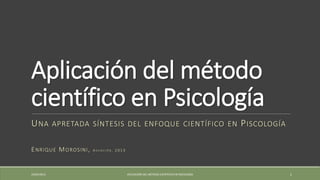 Aplicación del método
científico en Psicología
UNA APRETADA SÍNTESIS DEL ENFOQUE CIENTÍFICO EN PISCOLOGÍA
ENRIQUE MOROSINI, A S U N C I Ó N , 2 0 1 3
19/05/2013 APLICACIÓN DEL MÉTODO CIENTÍFICO EN PSICOLOGÍA 1
 
