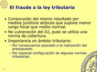 El fraude a la ley tributaria Consecución del mismo resultado por medios jurídicos atípicos que supone menor carga fiscal que medio normal. No vulneración del OJ, pues se utiliza una norma de cobertura. Importancia en ámbito tributario: Por consecuencia asociada a la realización del presupuesto. Por especial configuración de algunas normas tributarias. 