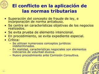 El conflicto en la aplicación de las normas tributarias Superación del concepto de fraude de ley, e incorporación de norma antiabuso. Se centra en características objetivas de los negocios realizados.  Se evita prueba de elemento intencional. En procedimiento, se evita expediente especial. Crítica: Se utilizan numerosos conceptos jurídicos indeterminados. En realidad, características negociales son elementos indiciarios de voluntad elusiva. Nuevo procedimiento ante Comisión Consultiva. 