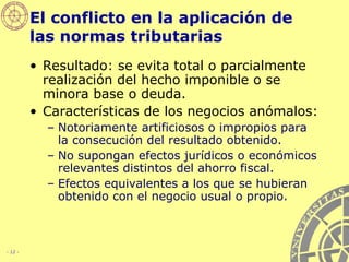 El conflicto en la aplicación de las normas tributarias Resultado: se evita total o parcialmente realización del hecho imponible o se minora base o deuda. Características de los negocios anómalos: Notoriamente artificiosos o impropios para la consecución del resultado obtenido. No supongan efectos jurídicos o económicos relevantes distintos del ahorro fiscal. Efectos equivalentes a los que se hubieran obtenido con el negocio usual o propio. 