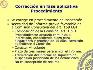 Corrección en fase aplicativa Procedimiento Se corrige en procedimiento de inspección. Necesidad de Informe previo favorable de la Comisión Consultiva del art. 159 LGT   Composición de la Comisión: art. 159.1. Procedimiento: actuario comunica al interesado, concediendo plazo para alegaciones y pruebas de 15 días. Remisión expediente a Comisión. Carácter vinculante Plazo de tres meses para emitir el informe. Tramitación del informe es supuesto de suspensión justificada de las actuaciones.  No es susceptible de recurso. 