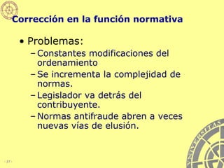 Corrección en la función normativa Problemas:  Constantes modificaciones del ordenamiento Se incrementa la complejidad de normas. Legislador va detrás del contribuyente. Normas antifraude abren a veces nuevas vías de elusión. 