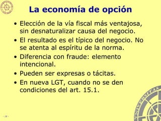 La economía de opción Elección de la vía fiscal más ventajosa, sin desnaturalizar causa del negocio.  El resultado es el típico del negocio. No se atenta al espíritu de la norma. Diferencia con fraude: elemento intencional. Pueden ser expresas o tácitas. En nueva LGT, cuando no se den condiciones del art. 15.1. 
