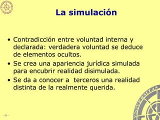 La simulación Contradicción entre voluntad interna y declarada: verdadera voluntad se deduce de elementos ocultos.   Se crea una apariencia jurídica simulada para encubrir realidad disimulada.  Se da a conocer a  terceros una realidad distinta de la realmente querida. 