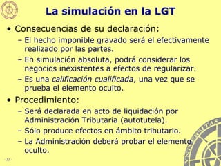 La simulación en la LGT Consecuencias de su declaración: El hecho imponible gravado será el efectivamente realizado por las partes. En simulación absoluta, podrá considerar los negocios inexistentes a efectos de regularizar. Es una  calificación cualificada , una vez que se prueba el elemento oculto. Procedimiento: Será declarada en acto de liquidación por Administración Tributaria (autotutela). Sólo produce efectos en ámbito tributario. La Administración deberá probar el elemento oculto. 