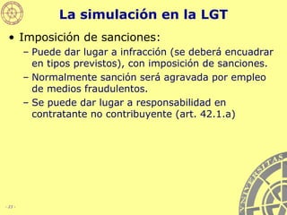 La simulación en la LGT Imposición de sanciones: Puede dar lugar a infracción (se deberá encuadrar en tipos previstos), con imposición de sanciones.  Normalmente sanción será agravada por empleo de medios fraudulentos. Se puede dar lugar a responsabilidad en contratante no contribuyente (art. 42.1.a) 