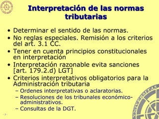 Interpretación de las normas tributarias Determinar el sentido de las normas. No reglas especiales. Remisión a los criterios del art. 3.1 CC.  Tener en cuenta principios constitucionales en interpretación   Interpretación razonable evita sanciones [art. 179.2.d) LGT] Criterios interpretativos obligatorios para la Administración tributaria Ordenes interpretativas o aclaratorias. Resoluciones de los tribunales económico-administrativos. Consultas de la DGT. 