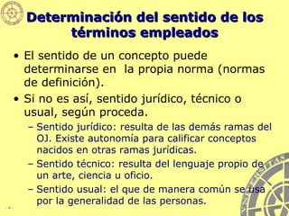 Determinación del sentido de los términos empleados El sentido de un concepto puede determinarse en  la propia norma (normas de definición). Si no es así, sentido jurídico, técnico o usual, según proceda. Sentido jurídico: resulta de las demás ramas del OJ. Existe autonomía para calificar conceptos nacidos en otras ramas jurídicas. Sentido técnico: resulta del lenguaje propio de un arte, ciencia u oficio. Sentido usual: el que de manera común se usa por la generalidad de las personas. 