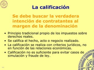 La calificación Principio tradicional propio de los impuestos sobre derechos reales. Se califica el hecho, acto o negocio realizado. La calificación se realiza con criterios jurídicos, no en función de las relaciones económicas. Calificación no es suficiente para evitar casos de simulación y fraude de ley. Se debe buscar la verdadera intención de contratantes al margen de la denominación 