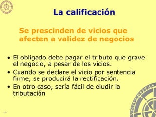 La calificación El obligado debe pagar el tributo que grave el negocio, a pesar de los vicios. Cuando se declare el vicio por sentencia firme, se producirá la rectificación. En otro caso, sería fácil de eludir la tributación Se prescinden de vicios que afecten a validez de negocios 