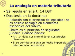 La analogía en materia tributaria Se regula en el art. 14 LGT Dos tesis en la doctrina: Relación con el principio de legalidad: no es posible analogía en elementos esenciales del tributo. Límite es el principio de seguridad jurídica. Consecuencias: Art. 14 debe ser entendido en sus propios términos. Si se permite analogía en hecho imponible: interpretación económica 