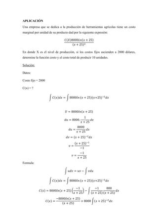 APLICACIÓN
Una empresa que se dedica a la producción de herramientas agrícolas tiene un costo
marginal por unidad de su producto dad por la siguiente expresión:
𝐶(𝑋)8000𝐿𝑛(𝑥 + 25)
(𝑥 + 25)2
En donde X es el nivel de producción, si los costos fijos ascienden a 2000 dólares,
determine la función costo y el costo total de producir 10 unidades.
Solución:
Datos:
Costo fijo = 2000
C(x) = ?
∫ 𝐶(𝑥)𝑑𝑥 = ∫ 8000𝑙𝑛 (𝑥 + 25)(𝑥+25)−2
𝑑𝑥
𝑈 = 8000𝑙𝑛(𝑥 + 25)
𝑑𝑢 = 8000.
1
𝑥 + 25
𝑑𝑥
𝑑𝑢 =
8000
𝑥 + 25
𝑑𝑥
𝑑𝑣 = (𝑥 + 25)−2
𝑑𝑥
𝑣 =
(𝑥 + 25)−1
−1
𝑣 =
−1
𝑥 + 25
Formula:
∫ 𝑢𝑑𝑣 = 𝑢𝑣 − ∫ 𝑣𝑑𝑢
∫ 𝐶(𝑥)𝑑𝑥 = ∫ 8000𝑙𝑛 (𝑥 + 25)(𝑥+25)−2
𝑑𝑥
𝐶(𝑥) = 8000𝑙𝑛(𝑥 + 25) (
−1
𝑥 + 25
) − ∫
−1
(𝑥 + 25)
800
(𝑥 + 25)
𝑑𝑥
𝐶(𝑥) =
−8000𝑙𝑛(𝑥 + 25)
(𝑥 + 25)
+ 8000 ∫(𝑥 + 25)−2
𝑑𝑥
 