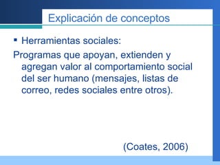 Explicación de conceptos Herramientas sociales: Programas que apoyan, extienden y agregan valor al comportamiento social del ser humano (mensajes, listas de correo, redes sociales entre otros). (Coates, 2006) 
