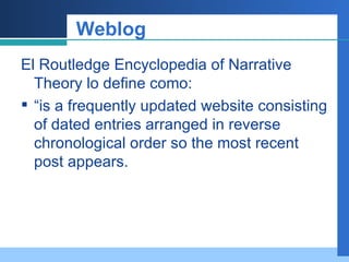 Weblog El Routledge Encyclopedia of Narrative Theory lo define como: “ is a frequently updated website consisting of dated entries arranged in reverse chronological order so the most recent post appears. 