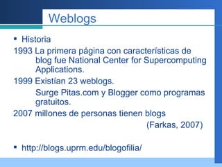 Weblogs Historia  1993 La primera página con características de  blog fue National Center for Supercomputing  Applications. 1999 Existían 23 weblogs. Surge Pitas.com y Blogger como programas  gratuitos. 2007 millones de personas tienen blogs (Farkas, 2007) http://blogs.uprm.edu/blogofilia/ 