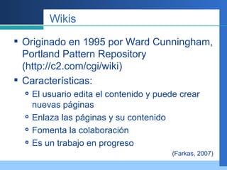 Wikis Originado en 1995 por Ward Cunningham, Portland Pattern Repository (http://c2.com/cgi/wiki) Características: El usuario edita el contenido y puede crear nuevas páginas Enlaza las páginas y su contenido Fomenta la colaboración Es un trabajo en progreso (Farkas, 2007) 
