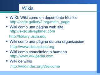 Wikis WIKI: Wiki como un documento técnico  http://coex.gallery2.org/main_page Wiki como una página web site  http://executiveplanet.com http:// library.usca.edu Wiki como una página de una organización http://www.libsuccess.org Wiki como conocimiento humano  http://www.wikipedia.com Wiki de wikis http://wikiindex.org/Welcome 