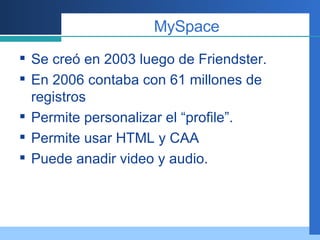 MySpace Se creó en 2003 luego de Friendster. En 2006 contaba con 61 millones de registros Permite personalizar el “profile”. Permite usar HTML y CAA Puede anadir video y audio. 