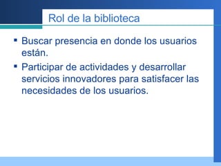 Rol de la biblioteca Buscar presencia en donde los usuarios están. Participar de actividades y desarrollar servicios innovadores para satisfacer las necesidades de los usuarios. 