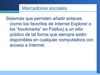Marcadores sociales Sistemas que permiten añadir enlaces (como los favoritos de Internet Explorer o los “bookmarks” en Firefox) a un sitio público de tal forma que siempre estén disponibles en cualquier computadora con acceso a Internet.  