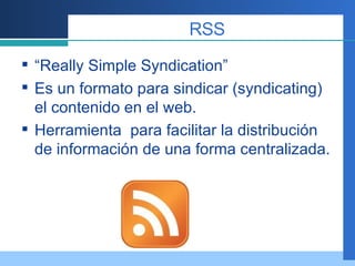 RSS “ Really Simple Syndication” Es un formato para sindicar (syndicating) el contenido en el web. Herramienta  para facilitar la distribución de información de una forma centralizada.  