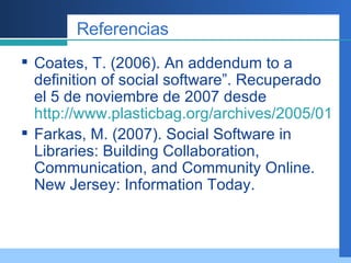 Referencias Coates, T. (2006). An addendum to a definition of social software”. Recuperado el 5 de noviembre de 2007 desde  http://www.plasticbag.org/archives/2005/01/an_addendum_to_a_definition_of_social_software.shtml Farkas, M. (2007). Social Software in Libraries: Building Collaboration, Communication, and Community Online. New Jersey: Information Today. 