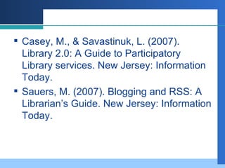 Casey, M., & Savastinuk, L. (2007). Library 2.0: A Guide to Participatory Library services. New Jersey: Information Today.  Sauers, M. (2007). Blogging and RSS: A Librarian’s Guide. New Jersey: Information Today. 
