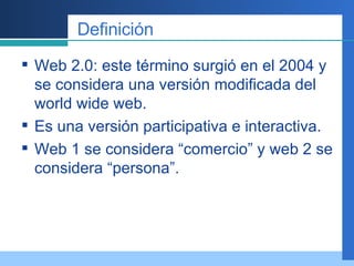 Definición Web 2.0: este término surgió en el 2004 y se considera una versión modificada del world wide web.  Es una versión participativa e interactiva. Web 1 se considera “comercio” y web 2 se considera “persona”.  