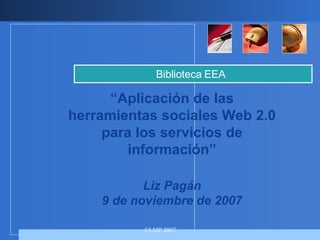 “ Aplicación de las herramientas sociales Web 2.0 para los servicios de información” Liz Pagán 9 de noviembre de 2007 Biblioteca EEA 