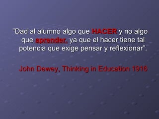 ” Dad al alumno algo que  HACER  y no algo que  aprender ,  ya que el hacer tiene tal potencia que exige pensar y reflexionar”. John Dewey, Thinking in Education   1916 