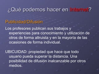 ¿Qué podemos hacer en  Internet ? Publicidad/Difusión Los profesores publican sus trabajos y experiencias para conocimiento y utilización de otros de forma altruista y en la mayoría de las ocasiones de forma individual. UBICUIDAD: propiedad que hace que todo usuario pueda superar la distancia. Una posibilidad de difusión inalcanzable por otros medios.  