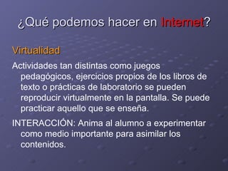 ¿Qué podemos hacer en  Internet ? Virtualidad Actividades tan distintas como juegos pedagógicos, ejercicios propios de los libros de texto o prácticas de laboratorio se pueden reproducir virtualmente en la pantalla. Se puede practicar aquello que se enseña. INTERACCIÓN: Anima al alumno a experimentar como medio importante para asimilar los contenidos. 