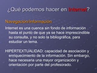 ¿Qué podemos hacer en  Internet ? Navegación/Información Internet es una cuenca sin fondo de información hasta el punto de que ya se hace imprescindible su consulta, y no solo la bibliográfica, para estudiar un tema. HIPERTEXTUALIDAD: capacidad de asociación y enriquecimiento de la información. Sin embargo, hace necesaria una mayor organización y orientación por parte del profesorado.  