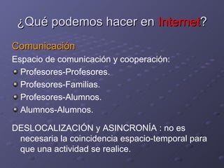 ¿Qué podemos hacer en  Internet ? Comunicación Espacio de comunicación y cooperación: Profesores-Profesores. Profesores-Familias. Profesores-Alumnos. Alumnos-Alumnos.  DESLOCALIZACIÓN y ASINCRONÍA : no es necesaria la coincidencia espacio-temporal para que una actividad se realice. 