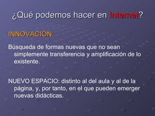 ¿Qué podemos hacer en  Internet ? INNOVACIÓN Búsqueda de formas nuevas que no sean simplemente transferencia y amplificación de lo existente. NUEVO ESPACIO: distinto al del aula y al de la página, y, por tanto, en el que pueden emerger nuevas didácticas. 