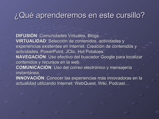 ¿Qué aprenderemos en este cursillo? DIFUSIÓN : Comunidades Virtuales, Blogs. VIRTUALIDAD : Selección de contenidos, actividades y experiencias existentes en Internet. Creación de contenidos y actividades, PowerPoint, JClic, Hot Potatoes. NAVEGACIÓN : Uso efectivo del buscador Google para localizar contenidos y recursos en la web. COMUNICACIÓN : Uso del correo electrónico y mensajería instantánea. INNOVACIÓN : Conocer las experiencias más innovadoras en la actualidad utilizando Internet: WebQuest, Wiki, Podcast… 