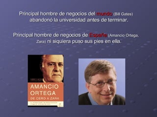 Principal hombre de negocios del  mundo   (Bill Gates)  abandonó la universidad antes de terminar. Principal hombre de negocios de  España   (Amancio Ortega, Zara)  ni siquiera puso sus pies en ella. 