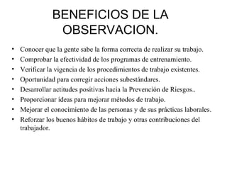 BENEFICIOS   DE LA OBSERVACION. Conocer que la gente sabe la forma correcta de realizar su trabajo. Comprobar la efectividad de los programas de entrenamiento. Verificar la vigencia de los procedimientos de trabajo existentes. Oportunidad para corregir acciones subestándares. Desarrollar actitudes positivas hacia la Prevención de Riesgos.. Proporcionar ideas para mejorar métodos de trabajo. Mejorar el conocimiento de las personas y de sus prácticas laborales. Reforzar los buenos hábitos de trabajo y otras contribuciones del trabajador. 