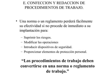 E. CONFECCION Y REDACCION DE PROCEDIMIENTOS DE TRABAJO. Una norma o un reglamento perderá fácilmente su efectividad si no procede de inmediato a su implantación para: Suprimir los riesgos. Modificar las operaciones  Introducir dispositivos de seguridad. Proporcionar elementos de protección personal. “ Los procedimientos de trabajo deben convertirse en una norma o reglamento de trabajo.” 
