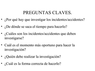 PREGUNTAS CLAVES. ¿Por qué hay que investigar los incidentes/accidentes? ¿De dónde se saca el tiempo para hacerlo? ¿Cuáles son los incidentes/accidentes que deben investigarse? Cuál es el momento más oportuno para hacer la investigación? ¿Quién debe realizar la investigación? ¿Cuál es la forma correcta de hacerlo? 