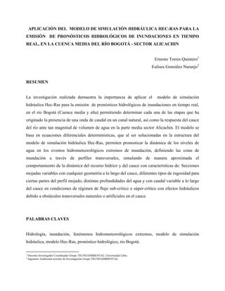 APLICACIÓN DEL MODELO DE SIMULACIÓN HIDRÁULICA HEC-RAS PARA LA
EMISIÓN DE PRONÓSTICOS HIDROLÓGICOS DE INUNDACIONES EN TIEMPO
REAL, EN LA CUENCA MEDIA DEL RÍO BOGOTÁ - SECTOR ALICACHIN
Ernesto Torres Quintero1
Eulises González Naranjo2
RESUMEN
La investigación realizada demuestra la importancia de aplicar el modelo de simulación
hidráulica Hec-Ras para la emisión de pronósticos hidrológicos de inundaciones en tiempo real,
en el río Bogotá (Cuenca media y alta) permitiendo determinar cada una de las etapas que ha
originado la presencia de una onda de caudal en un canal natural, así como la respuesta del cauce
del río ante tan magnitud de volumen de agua en la parte media sector Alicachin. El modelo se
basa en ecuaciones diferenciales determinísticas, que al ser solucionadas en la estructura del
modelo de simulación hidráulica Hec-Ras, permiten pronosticar la dinámica de los niveles de
agua en los eventos hidrometeorológicos extremos de inundación, definiendo las cotas de
inundación a través de perfiles transversales, simulando de manera aproximada el
comportamiento de la dinámica del recurso hídrico y del cauce con características de: Secciones
mojadas variables con cualquier geometría a lo largo del cauce, diferentes tipos de rugosidad para
ciertas partes del perfil mojado, distintas profundidades del agua y con caudal variable a lo largo
del cauce en condiciones de régimen de flujo sub-critico o súper-crítico con efectos hidráulicos
debido a obstáculos transversales naturales o artificiales en el cauce.
PALABRAS CLAVES
Hidrología, inundación, fenómenos hidrometeorológicos extremos, modelo de simulación
hidráulica, modelo Hec-Ras, pronóstico hidrológico, río Bogotá.
1
Docente Investigador Coordinador Grupo TECNOAMBIENTAL Universidad Libre.
2
Ingeniero Ambiental auxiliar de Investigación Grupo TECNOAMBIENTAL.
 