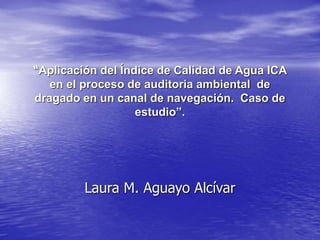 “Aplicación del Índice de Calidad de Agua ICA
en el proceso de auditoria ambiental de
dragado en un canal de navegación. Caso de
estudio”.
Laura M. Aguayo Alcívar
 