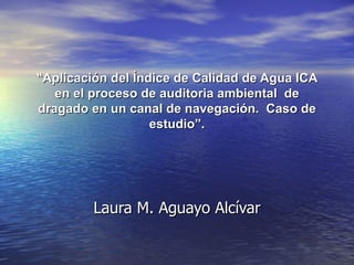 “ Aplicación del Índice de Calidad de Agua ICA en el proceso de auditoria ambiental  de dragado en un canal de navegación.  Caso de estudio”. Laura M. Aguayo Alcívar 