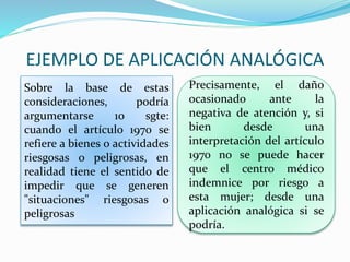 EJEMPLO DE APLICACIÓN ANALÓGICA
Sobre la base de estas
consideraciones, podría
argumentarse 10 sgte:
cuando el artículo 1970 se
refiere a bienes o actividades
riesgosas o peligrosas, en
realidad tiene el sentido de
impedir que se generen
"situaciones" riesgosas o
peligrosas
Precisamente, el daño
ocasionado ante la
negativa de atención y, si
bien desde una
interpretación del artículo
1970 no se puede hacer
que el centro médico
indemnice por riesgo a
esta mujer; desde una
aplicación analógica si se
podría.
 