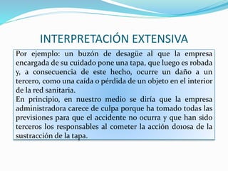 INTERPRETACIÓN EXTENSIVA
Por ejemplo: un buzón de desagüe al que la empresa
encargada de su cuidado pone una tapa, que luego es robada
y, a consecuencia de este hecho, ocurre un daño a un
tercero, como una caída o pérdida de un objeto en el interior
de la red sanitaria.
En principio, en nuestro medio se diría que la empresa
administradora carece de culpa porque ha tomado todas las
previsiones para que el accidente no ocurra y que han sido
terceros los responsables al cometer la acción do10sa de la
sustracción de la tapa.
 