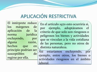 APLICACIÓN RESTRICTIVA
En el articulo 1970 esto ocurriría si,
por ejemplo, adoptáramos el
criterio de que solo son riesgosos o
peligrosos los bienes y actividades
que se vinculan a la vida cotidiana
de las personas, pero no otros de
distinta naturaleza.
El intérprete reduce
los márgenes de
aplicación de la
norma jurídica
excluyendo, por
alguna razón,
hechos que en
principio podrían ser
susceptibles de
regirse por ella.
Así estaríamos excluyendo, por
ejemplo, entre otros, los bienes o
actividades riesgosos en el ámbito
laboral.
 